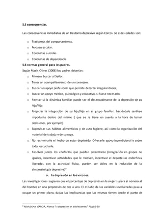5.5 consecuencias.
Las consecuencias inmediatas de un trastorno depresivo según Corcos de estas edades son:
o Trastornos del comportamiento.
o Fracaso escolar.
o Conductas suicidas.
o Conductas de dependencia
5.6 normas general para los padres.
Según Masis Olivas (2008) los padres deberían:
o Primero buscar al Señor.
o Tener un acompañamiento de un consejero.
o Buscar un apoyo profesional que permita detectar irregularidades;
o buscar un apoyo médico, psicológico y educativo, si fuese necesario.
o Revisar si la dinámica familiar puede ser el desencadenante de la depresión de su
hijo/hija.
o Propiciar la integración de su hijo/hija en el grupo familiar, haciéndole sentirse
importante dentro del mismo ( que se le tiene en cuenta a la hora de tomar
decisiones, por ejemplo)
o Supervisar sus hábitos alimenticios y de auto higiene, así como la organización del
material de trabajo y de su ropa.
o No recriminarle el hecho de estar deprimido. Ofrecerle apoyo incondicional y sobre
todo, escucharle.
o Resolver juntos los conflictos que puedan presentarse (integración en grupos de
iguales, incentivar actividades que le motiven, incentivar el deporte-las endorfinas
liberadas con la actividad física, pueden ser útiles en la reducción de la
sintomatología depresiva)9
a. La depresión en los varones.
Las investigaciones sugieren que el porcentaje de depresión en la mujer supera el número al
del hombre en una proporción de dos a uno. El estudio de las variables involucradas pasa a
ocupar un primer plano, dadas las implicancias que las mismas tienen desde el punto de
9 ALMUDENA GARCIA, Alonso “la depresión en adolescentes” Pág.85-99
 