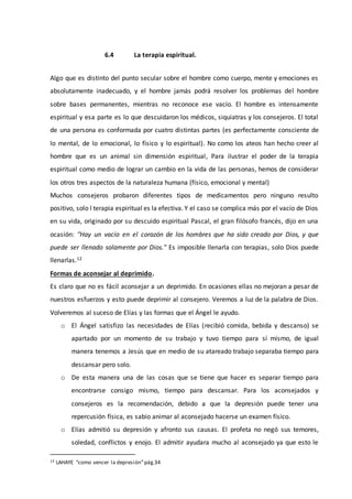 6.4 La terapia espiritual.
Algo que es distinto del punto secular sobre el hombre como cuerpo, mente y emociones es
absolutamente inadecuado, y el hombre jamás podrá resolver los problemas del hombre
sobre bases permanentes, mientras no reconoce ese vacío. El hombre es intensamente
espiritual y esa parte es lo que descuidaron los médicos, siquiatras y los consejeros. El total
de una persona es conformada por cuatro distintas partes (es perfectamente consciente de
lo mental, de lo emocional, lo físico y lo espiritual). No como los ateos han hecho creer al
hombre que es un animal sin dimensión espiritual, Para ilustrar el poder de la terapia
espiritual como medio de lograr un cambio en la vida de las personas, hemos de considerar
los otros tres aspectos de la naturaleza humana (físico, emocional y mental)
Muchos consejeros probaron diferentes tipos de medicamentos pero ninguno resulto
positivo, solo l terapia espiritual es la efectiva. Y el caso se complica más por el vacío de Dios
en su vida, originado por su descuido espiritual Pascal, el gran filósofo francés, dijo en una
ocasión: "Hay un vacío en el corazón de los hombres que ha sido creado por Dios, y que
puede ser llenado solamente por Dios." Es imposible llenarla con terapias, solo Dios puede
llenarlas.12
Formas de aconsejar al deprimido.
Es claro que no es fácil aconsejar a un deprimido. En ocasiones ellas no mejoran a pesar de
nuestros esfuerzos y esto puede deprimir al consejero. Veremos a luz de la palabra de Dios.
Volveremos al suceso de Elías y las formas que el Ángel le ayudo.
o El Ángel satisfizo las necesidades de Elías (recibió comida, bebida y descanso) se
apartado por un momento de su trabajo y tuvo tiempo para sí mismo, de igual
manera tenemos a Jesús que en medio de su atareado trabajo separaba tiempo para
descansar pero solo.
o De esta manera una de las cosas que se tiene que hacer es separar tiempo para
encontrarse consigo mismo, tiempo para descansar. Para los aconsejados y
consejeros es la recomendación, debido a que la depresión puede tener una
repercusión física, es sabio animar al aconsejado hacerse un examen físico.
o Elías admitió su depresión y afronto sus causas. El profeta no negó sus temores,
soledad, conflictos y enojo. El admitir ayudara mucho al aconsejado ya que esto le
12 LAHAYE “como vencer la depresión”pág.34
 