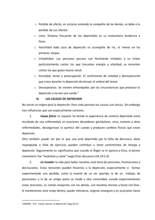 o Perdida de afecto, es aislarse evitando la compañía de los demás, se debe a la
perdida de sus afectos.
o Lloro. Síntoma frecuente de los deprimidos es su involuntaria tendencia a
llorar.
o Hostilidad todo caso de depresión se acompaña de ira, al menos en las
primeras etapas.
o Irritabilidad. Las personas pasivas son fácilmente irritables y se irritan
particularmente contra los que trasuntan energía y vitalidad, se resienten
contra los que gozan buena salud.
o Ansiedad, temor y preocupación. El sentimiento de soledad y desesperación
que crece durante la depresión disminuye el umbral del temor.
o Desesperanza. Se sienten entrampados por las circunstancias que provocan la
depresión y no ven una salida.5
III. LAS CAUSAS DE DEPRESION
No existe un origen para la depresión. Para cada persona las causas son únicas. Sin embargo
tres influencias que son especialmente comunes.
1. Causa física: la mayoría ha tenido la experiencia de sentirse deprimido como
resultado de una enfermedad, en ocasiones desordenes glandulares, virus, tumores y otras
enfermedades, desorganizan la química del cuerpo y producen cambios físicos que crean
depresión.
Otro también puede ser por la que uno está deprimido por la falta de descanso, dieta
inapropiada o falta de ejercicio, pueden contribuir a tener sentimientos de letargo y
depresión. Seguramente es significativa que cuando el Ángel se le aprecio a Elías, el primer
comentario fue “levántate y come” luego Elías descanso (1R.19:5-6)
2. La tensión: la vida para todos nosotros está lleno de presiones, frustraciones y
desilusiones. Estas tensiones pueden llevarnos a la depresión, especialmente si hemos
experimentado una perdida, como la muerte de un ser querido, la de un trabajo, de
posesiones o la de un amigo quien se mudó a otra comunidad, cunado experimentamos
estas tensiones, es común enojarnos con los demás, con nosotros mismos y hasta con Dios.
Si mantenemos este enojo dentro, puede infectarse, originar amargura y en ocasiones hasta
5LAHAYE, Tim “como vencer la depresión”pág.10-11
 