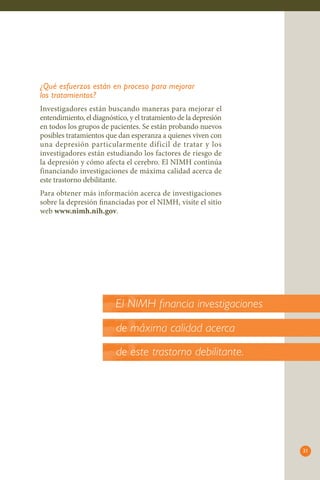 21
¿Qué esfuerzos están en proceso para mejorar
los tratamientos?
Investigadores están buscando maneras para mejorar el
entendimiento, el diagnóstico, y el tratamiento de la depresión
en todos los grupos de pacientes. Se están probando nuevos
posibles tratamientos que dan esperanza a quienes viven con
una depresión particularmente difícil de tratar y los
investigadores están estudiando los factores de riesgo de
la depresión y cómo afecta el cerebro. El NIMH continúa
financiando investigaciones de máxima calidad acerca de
este trastorno debilitante.
Para obtener más información acerca de investigaciones
sobre la depresión financiadas por el NIMH, visite el sitio
web www.nimh.nih.gov.
El NIMH financia investigaciones
de máxima calidad acerca
de este trastorno debilitante.
 