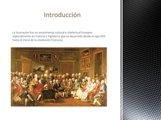 La ilustración fue un movimiento cultural e intelectual Europeo
especialmente en Francia e Inglaterra que se desarrollo desde el sigo XVII
hasta el inicio de la revolución Francesa.
Introducción
 