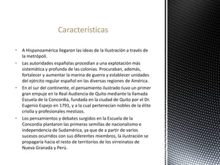 • A Hispanoamérica llegaron las ideas de la Ilustración a través de
la metrópoli.
• Las autoridades españolas procedían a una explotación más
sistemática y profunda de las colonias. Procuraban, además,
fortalecer y aumentar la marina de guerra y establecer unidades
del ejército regular español en las diversas regiones de América.
• En el sur del continente, el pensamiento ilustrado tuvo un primer
gran empuje en la Real Audiencia de Quito mediante la llamada
Escuela de la Concordia, fundada en la ciudad de Quito por el Dr.
Eugenio Espejo en 1791, y a la cual pertenecían nobles de la élite
criolla y profesionales mestizos.
• Los pensamientos y debates surgidos en la Escuela de la
Concordia plantaron las primeras semillas de nacionalismo e
independencia de Sudamérica, ya que de a partir de varios
sucesos ocurridos con sus diferentes miembros, la ilustración se
propagaría hacia el resto de territorios de los virreinatos de
Nueva Granada y Perú.
Características
 