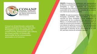  Conservar el patrimonio natural de
México mediante las Áreas Naturales
Protegidas y otras modalidades de
conservación, fomentando una cultura
de conservación y el desarrollo
sustentable de las comunidades
asentadas en el entorno.
MISIÓN :Conservar los ecosistemas más representativos
de México y su biodiversidad, mediante las Áreas Naturales
Protegidas y otras modalidades de conservación,
fomentando una cultura de la conservación y el desarrollo
sustentable de las comunidades asentadas en su entorno,
con criterios de inclusión y equidad.
VISIÓN: Al 2018, la Comisión Nacional de Áreas Naturales
Protegidas (CONANP) habrá consolidado el sistema
nacional de Áreas Protegidas y otras modalidades de
conservación de los ecosistemas más representativos de
México y su biodiversidad de manera corresponsable con
todos los sectores de la sociedad y en coordinación con los
tres órdenes de gobierno, promoviendo el uso sustentable
de los recursos naturales, contribuyendo así al desarrollo
sustentable, al bienestar de las comunidades de las ANP
del país bajo criterios de inclusión y equidad.
 
