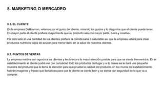 8. MARKETING O MERCADEO
8.1. EL CLIENTE
En la empresa DeRaymon, velamos por el gusto del cliente, mirando los gustos y lo disgustos que el cliente puede tener.
En mayor parte el cliente prefiere mayormente que su producto sea con mayor parte, dulce y creativo.
Por otro lado el una cantidad de los clientes prefiere la comida sana o saludable así que la empresa velará para crear
productos nutritivos bajos de azúcar para menor daño en la salud de nuestros clientes.
8.2. PUNTOS DE VENTAS
La empresa resibira con agrado a los clientes y les brindara la mejor atención posible para que se sienta bienvenidos. En el
establecimiento el cliente podrá ver con curiosidad todo los productos del lugar y si lo desea se le dará una pequeña
muestra del producto que le llama la atención para que pruebe la calidad del producto. en los muros del establecimiento
habrán imagenes y frases que llamativas para que le cliente se sienta bien y se sienta con seguridad de lo que va a
comprar.
 