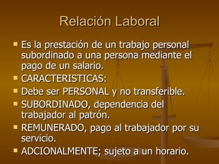 Relación Laboral Es la prestación de un trabajo personal subordinado a una persona mediante el pago de un salario. CARACTERISTICAS: Debe ser PERSONAL y no transferible. SUBORDINADO, dependencia del trabajador al patrón. REMUNERADO, pago al trabajador por su servicio. ADCIONALMENTE; sujeto a un horario. 