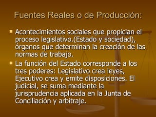 Fuentes Reales o de Producción: Acontecimientos sociales que propician el proceso legislativo.(Estado y sociedad), órganos que determinan la creación de las normas de trabajo. La función del Estado corresponde a los tres poderes: Legislativo crea leyes,  Ejecutivo crea y emite disposiciones. El judicial, se suma mediante la jurisprudencia aplicada en la Junta de Conciliación y arbitraje. 