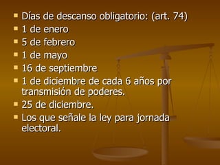 Días de descanso obligatorio: (art. 74) 1 de enero 5 de febrero 1 de mayo 16 de septiembre 1 de diciembre de cada 6 años por transmisión de poderes. 25 de diciembre. Los que señale la ley para jornada electoral. 