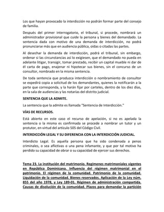 Los que hayan provocado la interdicción no podrán formar parte del consejo
de familia.
Después del primer interrogatorio, el tribunal, si procede, nombrará un
administrador provisional que cuide la persona y bienes del demandado. La
sentencia dada con motivo de una demanda de interdicción, no podrá
pronunciarse más que en audiencia pública, oídas o citadas las partes.
Al desechar la demanda de interdicción, podrá el tribunal, sin embargo,
ordenar si las circunstancias así lo exigiesen, que el demandado no pueda en
adelante litigar, transigir, tomar prestado, recibir un capital mueble ni dar de
él carta de pago, enajenar ni hipotecar sus bienes, sin el concurso de un
consultor, nombrado en la misma sentencia.
De toda sentencia que produzca interdicción o nombramiento de consultor
se expedirá copia a solicitud de los demandantes, quienes la notificarán a la
parte que corresponda, y la harán fijar por carteles, dentro de los diez días,
en la sala de audiencias y las notarías del distrito judicial.
SENTENCIA QUE LA ADMITE.
La sentencia que la admite es llamada “Sentencia de Interdicción.”
VÍAS DE RECURSOS.
Está abierto en este caso el recurso de apelación, si no es apelada la
sentencia o la misma es confirmada se procede a nombrar un tutor y un
protutor, en virtud del artículo 505 del Código Civil.
INTERDICCIÓN LEGAL Y SU DIFERENCIA CON LA INTERDICCIÓN JUDICIAL.
Interdicto Legal. Es aquella persona que ha sido condenada a penas
criminales, o sea aflictivas o una pena infamante, y que por tal motivo ha
perdido su capacidad de obrar o su capacidad de ejercer sus derechos.
Tema 23. La institución del matrimonio. Regímenes matrimoniales vigentes
en República Dominicana. Influencia del régimen matrimonial en el
patrimonio. El régimen de la comunidad. Patrimonio de la comunidad.
Liquidación de la comunidad. Bienes reservados. Aplicación de la Ley núm.
855 del año 1978, y Ley 189-01. Régimen de administración compartida.
Causas de disolución de la comunidad. Plazos para demandar la partición
 
