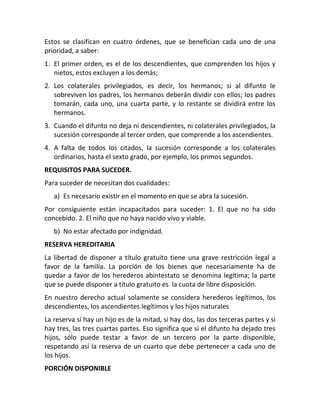 Estos se clasifican en cuatro órdenes, que se benefician cada uno de una
prioridad, a saber:
1. El primer orden, es el de los descendientes, que comprenden los hijos y
nietos, estos excluyen a los demás;
2. Los colaterales privilegiados, es decir, los hermanos; si al difunto le
sobreviven los padres, los hermanos deberán dividir con ellos; los padres
tomarán, cada uno, una cuarta parte, y lo restante se dividirá entre los
hermanos.
3. Cuando el difunto no deja ni descendientes, ni colaterales privilegiados, la
sucesión corresponde al tercer orden, que comprende a los ascendientes.
4. A falta de todos los citados, la sucesión corresponde a los colaterales
ordinarios, hasta el sexto grado, por ejemplo, los primos segundos.
REQUISITOS PARA SUCEDER.
Para suceder de necesitan dos cualidades:
a) Es necesario existir en el momento en que se abra la sucesión.
Por consiguiente están incapacitados para suceder: 1. El que no ha sido
concebido. 2. El niño que no haya nacido vivo y viable.
b) No estar afectado por indignidad.
RESERVA HEREDITARIA
La libertad de disponer a título gratuito tiene una grave restricción legal a
favor de la familia. La porción de los bienes que necesariamente ha de
quedar a favor de los herederos abintestato se denomina legítima; la parte
que se puede disponer a título gratuito es la cuota de libre disposición.
En nuestro derecho actual solamente se considera herederos legítimos, los
descendientes, los ascendientes legítimos y los hijos naturales
La reserva sí hay un hijo es de la mitad, si hay dos, las dos terceras partes y si
hay tres, las tres cuartas partes. Eso significa que si el difunto ha dejado tres
hijos, sólo puede testar a favor de un tercero por la parte disponible,
respetando así la reserva de un cuarto que debe pertenecer a cada uno de
los hijos.
PORCIÓN DISPONIBLE
 