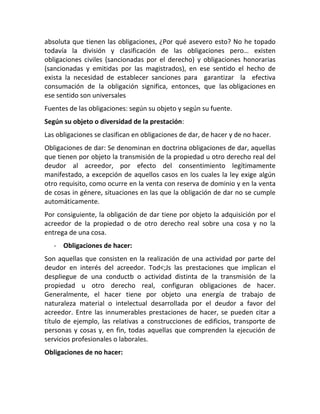 absoluta que tienen las obligaciones, ¿Por qué asevero esto? No he topado
todavía la división y clasificación de las obligaciones pero… existen
obligaciones civiles (sancionadas por el derecho) y obligaciones honorarias
(sancionadas y emitidas por las magistrados), en ese sentido el hecho de
exista la necesidad de establecer sanciones para garantizar la efectiva
consumación de la obligación significa, entonces, que las obligaciones en
ese sentido son universales
Fuentes de las obligaciones: según su objeto y según su fuente.
Según su objeto o diversidad de la prestación:
Las obligaciones se clasifican en obligaciones de dar, de hacer y de no hacer.
Obligaciones de dar: Se denominan en doctrina obligaciones de dar, aquellas
que tienen por objeto la transmisión de la propiedad u otro derecho real del
deudor al acreedor, por efecto del consentimiento legítimamente
manifestado, a excepción de aquellos casos en los cuales la ley exige algún
otro requisito, como ocurre en la venta con reserva de dominio y en la venta
de cosas in génere, situaciones en las que la obligación de dar no se cumple
automáticamente.
Por consiguiente, la obligación de dar tiene por objeto la adquisición por el
acreedor de la propiedad o de otro derecho real sobre una cosa y no la
entrega de una cosa.
- Obligaciones de hacer:
Son aquellas que consisten en la realización de una actividad por parte del
deudor en interés del acreedor. Tod<;Js las prestaciones que implican el
despliegue de una conductb o actividad distinta de la transmisión de la
propiedad u otro derecho real, configuran obligaciones de hacer.
Generalmente, el hacer tiene por objeto una energía de trabajo de
naturaleza material o intelectual desarrollada por el deudor a favor del
acreedor. Entre las innumerables prestaciones de hacer, se pueden citar a
título de ejemplo, las relativas a construcciones de edificios, transporte de
personas y cosas y, en fin, todas aquellas que comprenden la ejecución de
servicios profesionales o laborales.
Obligaciones de no hacer:
 