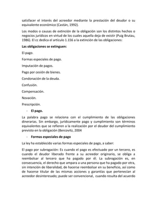 satisfacer el interés del acreedor mediante la prestación del deudor o su
equivalente económico (Castán, 1992).
Los modos o causas de extinción de la obligación son los distintos hechos o
negocios jurídicos en virtud de los cuales aquella deja de existir (Puig Brutau,
1986). El cc dedica el artículo 1.156 a la extinción de las obligaciones:
Las obligaciones se extinguen:
El pago.
Formas especiales de pago.
Imputación de pagos.
Pago por cesión de bienes.
Condonación de la deuda.
Confusión.
Compensación.
Novación.
Prescripción.
- El pago.
La palabra pago se relaciona con el cumplimiento de las obligaciones
dinerarias. Sin embargo, jurídicamente pago y cumplimiento son términos
equivalentes que se refieren a la realización por el deudor del cumplimiento
previsto en la obligación (Bercovitz, 2004
- Formas especiales de pago
La ley ha establecido varias formas especiales de pago, a saber:
El pago por subrogación: Es cuando el pago es efectuado por un tercero, es
cuando el deudor liberado frente a su acreedor originario, se obliga a
reembolsar al tercero que ha pagado por él. La subrogación es, en
consecuencia, el derecho que ampara a una persona que ha pagado por otra,
sin intención de liberalidad, de hacerse reembolsar en su beneficio, así como
de hacerse titular de las mismas acciones y garantías que pertenecían al
acreedor desinteresado; puede ser convencional, cuando resulta del acuerdo
 