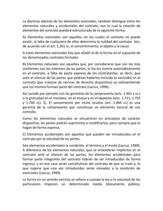 La doctrina además de los elementos esenciales, también distingue entre los
elementos naturales y accidentales del contrato, con lo cual la relación de
elementos del contrato quedará estructurada de la siguiente forma:
A) Elementos esenciales son aquellos sin los cuales el contrato no puede
existir, la falta de cualquiera de ellos determina la nulidad del contrato. Son,
de acuerdo con el art. 1.261 cc, el consentimiento, el objeto y la causa.
A estos elementos esenciales hay que añadir el de la forma en el supuesto de
los denominados contratos formales.
B) Elementos naturales son aquellos que, por considerarse que son los más
conformes con los intereses de las partes, la ley los inserta automáticamente
en el contrato, a falta de pacto expreso de los contratantes; es decir, que
ante el silencio de las partes que podrían haberlos incluido (o excluido) en el
contrato (por tratarse de normas de derecho dispositivo) se sobreentiende
que los mismos forman parte del contrato (Lacruz, 1999).
Así sucede por ejemplo con las garantías de la compraventa (arts. 1.461 y ss.)
o la gratuidad en el mandato, en el mutuo y en el depósito (arts. 1.711, 1.755
y 1.760 cc). Ej. El saneamiento por vicios ocultos (art. 1.484 cc) es una
garantía de la compraventa que constituye un elemento natural de ese
contrato.
Como los elementos naturales se encuentran en preceptos de carácter
dispositivo, las partes podrán suprimirlos o modificarlos, pero siempre que lo
hagan de forma expresa.
C) Elementos accidentales son aquellos que pueden ser introducidos en el
contrato por la voluntad de las partes.
Son elementos accidentales la condición, el término y el modo (Lacruz, 1999).
A diferencia de los elementos naturales, que se entenderán implícitos en el
contrato ante el silencio de las partes, los elementos accidentales para
formar parte integrante del contrato habrán de ser introducidos de forma
expresa, y en ese caso serán constitutivos del contrato de que se trate y, lo
que supone que una vez introducidos serán elevados a la condición de
esenciales (Lacruz, 1999).
La forma en un sentido estricto se refiere a cuando la ley o la voluntad de los
particulares imponen un determinado medio (documento público,
 