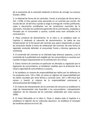 de la autonomía de la voluntad mediante la técnica de corregir sus excesos
(Castán, 1992).
2. La libertad de forma de los contratos. Frente al principio de forma del cc
(art. 1.278), el trlcu parece estar pensando en un contrato por escrito. Así
resulta del art. 63 del trlcu cuando se exige la entrega de «recibo justificante,
copia o documento acreditativo con las condiciones esenciales de la
operación, incluidas las condiciones generales de la contratación, aceptadas y
firmadas por el consumidor y usuario, cuando estas sean utilizadas en la
contratación».
3. Plazo unilateral de desistimiento. En el Libro II, se establece todo un
Capítulo II, dedicado al «derecho de desistimiento». Se habla de una
temporización en la formación del contrato que opera imponiendo un plazo
de revocación desde la fecha de celebración del contrato. De esta forma el
legislador pretende defender al consumidor frente a técnicas agresivas de
marketing.
4. El contenido del contrato se ve afectado bajo diversos aspectos, y así el
contenido de la publicidad será exigible por los consumidores o usuarios aun
cuando no figure expresamente en el contrato (art. 61.2 trlcu).
5. Cierto número de contratos en particular ve afectada su regulación por la
legislación de consumidores, al establecer medidas para la protección de la
salud y seguridad de consumidores y usuarios.
6. Se establece un sistema de responsabilidad por daños por los defectos en
los productos (arts. 135 a 146), así como un régimen de responsabilidad por
los daños causados por otros bienes y servicios (arts. 147 a 149 trlcu) que
vienen a invertir el sistema de la responsabilidad contractual y
extracontractual del Código Civil.
7. En materia de interpretación de los contratos de consumo se establecen la
regla de interpretación más favorable a los consumidores –interpretación
subjetiva– de las cláusulas de los contratos celebrados por estos (Lacruz,
1999).
8. El Texto Refundido en el Libro II, Título II, dedica todo el Capítulo II a
establecer el régimen de las «cláusulas abusivas». Se establece el concepto
de condición abusiva en el art. 82:
 