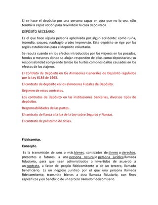 Si se hace el depósito por una persona capaz en otra que no lo sea, sólo
tendrá la capaz acción para reivindicar la cosa depositada.
DEPÓSITO NECESARIO:
Es el que hace alguna persona apremiada por algún accidente: como ruina,
incendio, saqueo, naufragio u otro imprevisto. Este depósito se rige por las
reglas establecidas para el depósito voluntario.
Se reputa cuando en los efectos introducidos por los viajeros en las posadas,
fondas o mesones donde se alojan responden de ellos como depositarios; su
responsabilidad comprende tantos los hurtos como los daños causados en los
efectos de los viajeros.
El Contrato de Depósito en los Almacenes Generales de Depósito regulados
por la Ley 6186 de 1963.
El contrato de depósito en los almacenes Fiscales de Depósito.
Régimen de estos contratos.
Los contratos de depósito en las instituciones bancarias, diversos tipos de
depósitos.
Responsabilidades de las partes.
El contrato de fianza a la luz de la Ley sobre Seguros y Fianzas.
El contrato de préstamo de cosas.
Fideicomiso.
Concepto.
Es la transmisión de uno o más bienes, cantidades de dinero o derechos,
presentes o futuros, a una persona natural o persona jurídica llamada
fiduciario, para que sean administrados o invertidos de acuerdo a
un contrato, a favor del propio fideicomitente o de un tercero, llamado
beneficiario. Es un negocio jurídico por el que una persona llamada
fideicomitente, transmite bienes a otra llamada fiduciario, con fines
específicos y en beneficio de un tercero llamado fideicomisario.
 