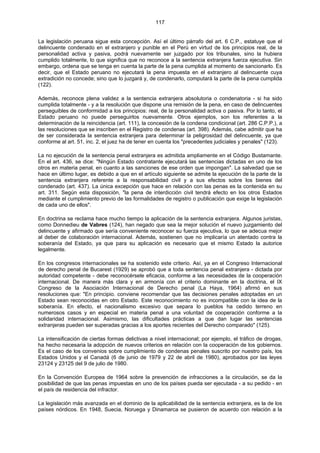 117
La legislación peruana sigue esta concepción. Así el último párrafo del art. 6 C.P., estatuye que el
delincuente condenado en el extranjero y punible en el Perú en virtud de los principios real, de la
personalidad activa y pasiva, podrá nuevamente ser juzgado por los tribunales, sino la hubiera
cumplido totalmente, lo que significa que no reconoce a la sentencia extranjera fuerza ejecutiva. Sin
embargo, ordena que se tenga en cuenta la parte de la pena cumplida al momento de sancionarlo. Es
decir, que el Estado peruano no ejecutará la pena impuesta en el extranjero al delincuente cuya
extradición no concede; sino que lo juzgará y, de condenarlo, computará la parte de la pena cumplida
(122).
Además, reconoce plena validez a la sentencia extranjera absolutoria o condenatoria - si ha sido
cumplida totalmente - y a la resolución que dispone una remisión de la pena, en caso de delincuentes
perseguibles de conformidad a los principios: real, de la personalidad activa o pasiva. Por lo tanto, el
Estado peruano no puede perseguirlos nuevamente. Otros ejemplos, son los referentes a la
determinación de la reincidencia (art. 111), la concesión de la condena condicional (art. 286 C.P.P.), a
las resoluciones que se inscriben en el Registro de condenas (art. 398). Además, cabe admitir que ha
de ser considerada la sentencia extranjera para determinar la peligrosidad del delincuente, ya que
conforme al art. 51, inc. 2, el juez ha de tener en cuenta los "precedentes judiciales y penales" (123).
La no ejecución de la sentencia penal extranjera es admitida ampliamente en el Código Bustamante.
En el art. 436, se dice: "Ningún Estado contratante ejecutará las sentencias dictadas en uno de los
otros en materia penal, en cuanto a las sanciones de ese orden que impongan". La salvedad que se
hace en último lugar, es debido a que en el artículo siguiente se admite la ejecución de la parte de la
sentencia extranjera referente a la responsabilidad civil y a sus efectos sobre los bienes del
condenado (art. 437). La única excepción que hace en relación con las penas es la contenida en su
art. 311. Según esta disposición, "la pena de interdicción civil tendrá efecto en los otros Estados
mediante el cumplimiento previo de las formalidades de registro o publicación que exige la legislación
de cada uno de ellos".
En doctrina se reclama hace mucho tiempo la aplicación de la sentencia extranjera. Algunos juristas,
como Donnedieu de Vabres (124), han negado que sea la mejor solución el nuevo juzgamiento del
delincuente y afirmado que sería conveniente reconocer su fuerza ejecutiva, lo que se adecua mejor
al deber de colaboración internacional. Además, sostienen que no implicaría un atentado contra la
soberanía del Estado, ya que para su aplicación es necesario que el mismo Estado la autorice
legalmente.
En los congresos internacionales se ha sostenido este criterio. Así, ya en el Congreso Internacional
de derecho penal de Bucarest (1929) se aprobó que a toda sentencia penal extranjera - dictada por
autoridad competente - debe reconocérsele eficacia, conforme a las necesidades de la cooperación
internacional. De manera más clara y en armonía con el criterio dominante en la doctrina, el IX
Congreso de la Asociación Internacional de Derecho penal (La Haya, 1964) afirmó en sus
resoluciones que: "En principio. conviene recomendar que las decisiones penales adoptadas en un
Estado sean reconocidas en otro Estado. Este reconocimiento no es incompatible con la idea de la
soberanía. En efecto, el nacionalismo excesivo que separa lo pueblos ha cedido terreno en
numerosos casos y en especial en materia penal a una voluntad de cooperación conforme a la
solidaridad internacional. Asimismo, las dificultades prácticas a que dan lugar las sentencias
extranjeras pueden ser superadas gracias a los aportes recientes del Derecho comparado" (125).
La intensificación de ciertas formas delictivas a nivel internacional; por ejemplo, el tráfico de drogas,
ha hecho necesaria la adopción de nuevos criterios en relación con la cooperación de los gobiernos.
Es el caso de los convenios sobre cumplimiento de condenas penales suscrito por nuestro país, los
Estados Unidos y el Canadá (6 de junio de 1979 y 22 de abril de 1980), aprobados por las leyes
23124 y 23125 del 9 de julio de 1980.
En la Convención Europea de 1964 sobre la prevención de infracciones a la circulación, se da la
posibilidad de que las penas impuestas en uno de los países pueda ser ejecutada - a su pedido - en
el país de residencia del infractor.
La legislación más avanzada en el dominio de la aplicabilidad de la sentencia extranjera, es la de los
países nórdicos. En 1948, Suecia, Noruega y Dinamarca se pusieron de acuerdo con relación a la
 