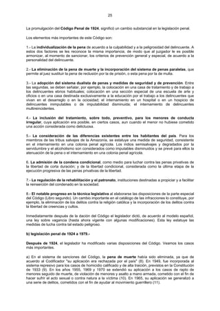 25
La promulgación del Código Penal de 1924, significó un cambio substancial en la legislación penal.
Los elementos más importantes de este Código son:
1.- La individualización de la pena de acuerdo a la culpabilidad y a la peligrosidad del delincuente. A
estos dos factores se les reconoce la misma importancia, de modo que al juzgador le es posible
armonizar, al momento de sancionar, los criterios de prevención general y especial, de acuerdo a la
personalidad del delincuente.
2.- La eliminación de la pena de muerte y la incorporación del sistema de penas paralelas, que
permite al juez sustituir la pena de reclusión por la de prisión, o esta pena por la de multa.
3.- La adopción del sistema dualista de penas y medidas de seguridad y de prevención. Entre
las segundas, se deben señalar, por ejemplo, la colocación en una casa de tratamiento y de trabajo a
los delincuentes ebrios habituales; colocación en una sección especial de una escuela de arte y
oficios o en una casa destinada exclusivamente a la educación por el trabajo a los delincuentes que
vivan en el desarreglo o en la ociosidad; el internamiento en un hospital o en un hospicio de
delincuentes inimputables o de imputabilidad disminuida; el internamiento de delincuentes
multireincidentes.
4.- La inclusión del tratamiento, sobre todo, preventivo, para los menores de conducta
irregular, cuya aplicación era posible, en ciertos casos, aun cuando el menor no hubiese cometido
una acción considerada como delictuosa.
5.- La consideración de las diferencias existentes entre los habitantes del país. Para los
miembros de las tribus salvajes de la Amazonía, se estatuye una medida de seguridad, consistente
en el internamiento en una colonia penal agrícola. Los indios semisalvajes y degradados por la
servidumbre y el alcoholismo son considerados como imputables disminuidos y se prevé para ellos la
atenuación de la pena o el internamiento en una colonia penal agrícola.
6. La admisión de la condena condicional, como medio para luchar contra las penas privativas de
la libertad de corta duración; y de la libertad condicional, considerada como la última etapa de la
ejecución progresiva de las penas privativas de la libertad.
7.- La regulación de la rehabilitación y el patronato, instituciones destinadas a propiciar y a facilitar
la reinserción del condenado en la sociedad.
8.- El notable progreso en la técnica legislativa al elaborarse las disposiciones de la parte especial
del Código (Libro segundo). Un cambio importante en el catálogo de las infracciones lo constituye, por
ejemplo, la eliminación de los delitos contra la religión católica y la incorporación de los delitos contra
la libertad de creencias y cultos.
Inmediatamente después de la dación del Código el legislador dictó, de acuerdo al modelo español,
una ley sobre vagancia (hasta ahora vigente con algunas modificaciones). Esta ley estatuye las
medidas de lucha contra tal estado peligroso.
b) legislación penal de 1924 a 1979.-
Después de 1924, el legislador ha modificado varias disposiciones del Código. Veamos los casos
más importantes.
a) En el sistema de sanciones del Código, la pena de muerte había sido eliminada, ya que de
acuerdo al Codificador "su aplicación era rechazada por el país" (8). En 1949, fue incorporada al
sistema represivo para los casos de homicidio calificado y de alta traición, previstos en la Constitución
de 1933 (9). En los años 1955, 1969 y 1970 se extendió su aplicación a los casos de rapto de
menores seguido de muerte, de violación de menores y asalto a mano armada, cometido con el fin de
hacer sufrir el acto sexual o contra natura a la víctima (10). En 1965, su aplicación se generalizó a
una serie de delitos, cometidos con el fin de ayudar al movimiento guerrillero (11).
 