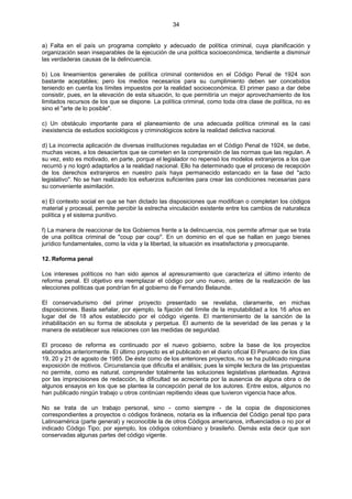 34
a) Falta en el país un programa completo y adecuado de política criminal, cuya planificación y
organización sean inseparables de la ejecución de una política socioeconómica, tendiente a disminuir
las verdaderas causas de la delincuencia.
b) Los lineamientos generales de política criminal contenidos en el Código Penal de 1924 son
bastante aceptables; pero los medios necesarios para su cumplimiento deben ser concebidos
teniendo en cuenta los límites impuestos por la realidad socioeconómica. El primer paso a dar debe
consistir, pues, en la elevación de esta situación, lo que permitiría un mejor aprovechamiento de los
limitados recursos de los que se dispone. La política criminal, como toda otra clase de política, no es
sino el "arte de lo posible".
c) Un obstáculo importante para el planeamiento de una adecuada política criminal es la casi
inexistencia de estudios sociológicos y criminológicos sobre la realidad delictiva nacional.
d) La incorrecta aplicación de diversas instituciones reguladas en el Código Penal de 1924, se debe,
muchas veces, a los desaciertos que se cometen en la comprensión de las normas que las regulan. A
su vez, esto es motivado, en parte, porque el legislador no repensó los modelos extranjeros a los que
recurrió y no logró adaptarlos a la realidad nacional. Ello ha determinado que el proceso de recepción
de los derechos extranjeros en nuestro país haya permanecido estancado en la fase del "acto
legislativo". No se han realizado los esfuerzos suficientes para crear las condiciones necesarias para
su conveniente asimilación.
e) El contexto social en que se han dictado las disposiciones que modifican o completan los códigos
material y procesal, permite percibir la estrecha vinculación existente entre los cambios de naturaleza
política y el sistema punitivo.
f) La manera de reaccionar de los Gobiernos frente a la delincuencia, nos permite afirmar que se trata
de una política criminal de "coup par coup". En un dominio en el que se hallan en juego bienes
jurídico fundamentales, como la vida y la libertad, la situación es insatisfactoria y preocupante.
12. Reforma penal
Los intereses políticos no han sido ajenos al apresuramiento que caracteriza el último intento de
reforma penal. El objetivo era reemplazar el código por uno nuevo, antes de la realización de las
elecciones políticas que pondrían fin al gobierno de Fernando Belaunde.
El conservadurismo del primer proyecto presentado se revelaba, claramente, en michas
disposiciones. Basta señalar, por ejemplo, la fijación del límite de la imputabilidad a los 16 años en
lugar del de 18 años establecido por el código vigente. El mantenimiento de la sanción de la
inhabilitación en su forma de absoluta y perpetua. El aumento de la severidad de las penas y la
manera de establecer sus relaciones con las medidas de seguridad.
El proceso de reforma es continuado por el nuevo gobierno, sobre la base de los proyectos
elaborados anteriormente. El último proyecto es el publicado en el diario oficial El Peruano de los días
19, 20 y 21 de agosto de 1985. De éste como de los anteriores proyectos, no se ha publicado ninguna
exposición de motivos. Circunstancia que dificulta el análisis; pues la simple lectura de las propuestas
no permite, como es natural, comprender totalmente las soluciones legislativas planteadas. Agrava
por las imprecisiones de redacción, la dificultad se acrecienta por la ausencia de alguna obra o de
algunos ensayos en los que se plantea la concepción penal de los autores. Entre estos, algunos no
han publicado ningún trabajo u otros continúan repitiendo ideas que tuvieron vigencia hace años.
No se trata de un trabajo personal, sino - como siempre - de la copia de disposiciones
correspondientes a proyectos o códigos foráneos, notaria es la influencia del Código penal tipo para
Latinoamérica (parte general) y reconocible la de otros Códigos americanos, influenciados o no por el
indicado Código Tipo; por ejemplo, los códigos colombiano y brasileño. Demás esta decir que son
conservadas algunas partes del código vigente.
 