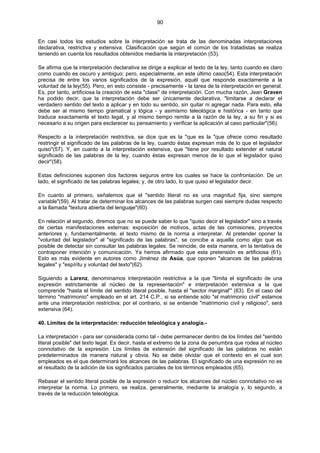 90
En casi todos los estudios sobre la interpretación se trata de las denominadas interpretaciones
declarativa, restrictiva y extensiva. Clasificación que según el común de los tratadistas se realiza
teniendo en cuenta los resultados obtenidos mediante la interpretación (53).
Se afirma que la interpretación declarativa se dirige a explicar el texto de la ley, tanto cuando es claro
como cuando es oscuro y ambiguo; pero, especialmente, en este último caso(54). Esta interpretación
precisa de entre los varios significados de la expresión, aquél que responde exactamente a la
voluntad de la ley(55). Pero, en esto consiste - precisamente - la tarea de la interpretación en general.
Es, por tanto, artificiosa la creación de esta "clase" de interpretación. Con mucha razón, Jean Graven
ha podido decir, que la interpretación debe ser únicamente declarativa, "limitarse a declarar el
verdadero sentido del texto a aplicar y en todo su sentido, sin quitar ni agregar nada. Para esto, ella
debe ser al mismo tiempo gramatical y lógica - y asimismo teleológica e histórica - en tanto que
traduce exactamente el texto legal, y al mismo tiempo remite a la razón de la ley, a su fin y si es
necesario a su origen para esclarecer su pensamiento y verificar la aplicación al caso particular"(56).
Respecto a la interpretación restrictiva, se dice que es la "que es la "que ofrece como resultado
restringir el significado de las palabras de la ley, cuando éstas expresan más de lo que el legislador
quiso"(57). Y, en cuanto a la interpretación extensiva, que "tiene por resultado extender el natural
significado de las palabras de la ley, cuando éstas expresan menos de lo que el legislador quiso
decir"(58).
Estas definiciones suponen dos factores seguros entre los cuales se hace la confrontación. De un
lado, el significado de las palabras legales; y, de otro lado, lo que quiso el legislador decir.
En cuanto al primero, señalemos que el "sentido literal no es una magnitud fija, sino siempre
variable"(59). Al tratar de determinar los alcances de las palabras surgen casi siempre dudas respecto
a la llamada "textura abierta del lenguaje"(60).
En relación al segundo, diremos que no se puede saber lo que "quiso decir el legislador" sino a través
de ciertas manifestaciones externas: exposición de motivos, actas de las comisiones, proyectos
anteriores y, fundamentalmente, el texto mismo de la norma a interpretar. Al pretender oponer la
"voluntad del legislador" al "significado de las palabras", se concibe a aquella como algo que es
posible de detectar sin consultar las palabras legales. Se reincide, de esta manera, en la tentativa de
contraponer intención y comunicación. Ya hemos afirmado que esta pretensión es artificiosa (61).
Esto es más evidente en autores como Jiménez de Asúa, que oponen "alcances de las palabras
legales" y "espíritu y voluntad del texto"(62).
Siguiendo a Larenz, denominamos interpretación restrictiva a la que "limita el significado de una
expresión estrictamente al núcleo de la representación" e interpretación extensiva a la que
comprende "hasta el límite del sentido literal posible, hasta el "sector marginal'" (63). En el caso del
término "matrimonio" empleado en el art. 214 C.P., si se entiende sólo "el matrimonio civil" estamos
ante una interpretación restrictiva; por el contrario, si se entiende "matrimonio civil y religioso", será
extensiva (64).
40. Límites de la interpretación: reducción teleológica y analogía.-
La interpretación - para ser considerada como tal - debe permanecer dentro de los límites del "sentido
literal posible" del texto legal. Es decir, hasta el extremo de la zona de penumbra que rodea al núcleo
connotativo de la expresión. Los límites de extensión del significado de las palabras no están
predeterminados de manera natural y obvia. No se debe olvidar que el contexto en el cual son
empleados es el que determinará los alcances de las palabras. El significado de una expresión no es
el resultado de la adición de los significados parciales de los términos empleados (65).
Rebasar el sentido literal posible de la expresión o reducir los alcances del núcleo connotativo no es
interpretar la norma. Lo primero, se realiza, generalmente, mediante la analogía y, lo segundo, a
través de la reducción teleológica.
 