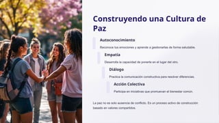 Construyendo una Cultura de
Paz
Autoconocimiento
Reconoce tus emociones y aprende a gestionarlas de forma saludable.
Empatía
Desarrolla la capacidad de ponerte en el lugar del otro.
Diálogo
Practica la comunicación constructiva para resolver diferencias.
Acción Colectiva
Participa en iniciativas que promuevan el bienestar común.
La paz no es solo ausencia de conflicto. Es un proceso activo de construcción
basado en valores compartidos.
 