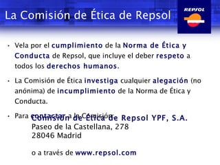 La Comisión de Ética de Repsol Vela por el  cumplimiento  de la  Norma de Ética y Conducta  de Repsol, que incluye el deber  respeto  a todos los  derechos humanos . La Comisión de Ética  investiga  cualquier  alegación  (no anónima) de  incumplimiento  de la Norma de Ética y Conducta. Para  contactar  a la Comisión: Comisión de Ética de Repsol YPF, S.A. Paseo de la Castellana, 278 28046 Madrid o a través de  www.repsol.com 