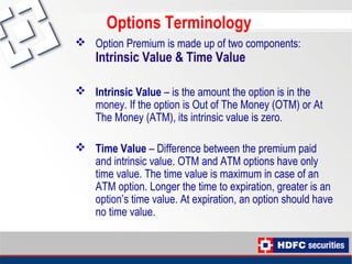 Options Terminology
 Option Premium is made up of two components:
Intrinsic Value & Time Value
 Intrinsic Value – is the amount the option is in the
money. If the option is Out of The Money (OTM) or At
The Money (ATM), its intrinsic value is zero.
 Time Value – Difference between the premium paid
and intrinsic value. OTM and ATM options have only
time value. The time value is maximum in case of an
ATM option. Longer the time to expiration, greater is an
option’s time value. At expiration, an option should have
no time value.
 