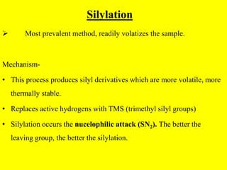 Silylation
 Most prevalent method, readily volatizes the sample.
Mechanism-
• This process produces silyl derivatives which are more volatile, more
thermally stable.
• Replaces active hydrogens with TMS (trimethyl silyl groups)
• Silylation occurs the nucelophilic attack (SN2). The better the
leaving group, the better the silylation.
 