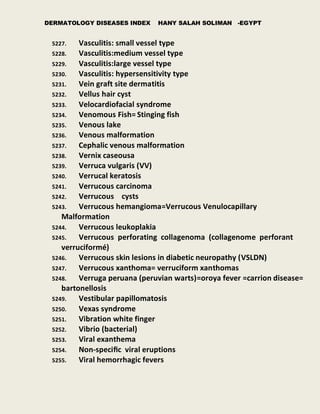 DERMATOLOGY DISEASES INDEX HANY SALAH SOLIMAN -EGYPT
5227. Vasculitis: small vessel type
5228. Vasculitis:medium vessel type
5229. Vasculitis:large vessel type
5230. Vasculitis: hypersensitivity type
5231. Vein graft site dermatitis
5232. Vellus hair cyst
5233. Velocardiofacial syndrome
5234. Venomous Fish= Stinging fish
5235. Venous lake
5236. Venous malformation
5237. Cephalic venous malformation
5238. Vernix caseousa
5239. Verruca vulgaris (VV)
5240. Verrucal keratosis
5241. Verrucous carcinoma
5242. Verrucous cysts
5243. Verrucous hemangioma=Verrucous Venulocapillary
Malformation
5244. Verrucous leukoplakia
5245. Verrucous perforating collagenoma (collagenome perforant
verruciformé)
5246. Verrucous skin lesions in diabetic neuropathy (VSLDN)
5247. Verrucous xanthoma= verruciform xanthomas
5248. Verruga peruana (peruvian warts)=oroya fever =carrion disease=
bartonellosis
5249. Vestibular papillomatosis
5250. Vexas syndrome
5251. Vibration white finger
5252. Vibrio (bacterial)
5253. Viral exanthema
5254. Non-speciﬁc viral eruptions
5255. Viral hemorrhagic fevers
 