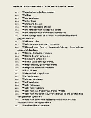 DERMATOLOGY DISEASES INDEX HANY SALAH SOLIMAN -EGYPT
5313. Whipple disease (subcutaneous)
5314. Whitlow
5315. Whim syndrome
5316. Whisker Hairs
5317. Whitmore’s disease
5318. White fibrous papule of neck
5319. White forelock with osteopathia striata
5320. White forelock with multiple malformations
5321. White sponge nevus of Cannon = familial white folded
gingivostomatitis
5322. Wickham’s striae
5323. Wiedemann-rautenstrauch syndrome
5324. WILD syndrome ( (warts, immunodeficiency, lymphedema,
anogenital dysplasia)
5325. Williams elfin facies syndrome
5326. Williams–Beuren syndrome
5327. Winchester’s syndrome
5328. Windmill-vane-hand syndrome,
5329. Witkop–brearley–gentry syndrome
5330. Witkop–von sallmann syndrome
5331. Wilson disease
5332. Wiskott–aldrich syndrome
5333. Wnt 10 disorders
5334. Wolf-man syndrome
5335. Woolf syndrome
5336. Woolly hair nevus
5337. Woolly hair syndrome
5338. Woolly hair-skin fragility syndrome (WHSF)
5339. Woolly hair, hypotrichosis, everted lower lip and outstanding
ears (salamon syndrome)
5340. Woolly hair, autosomal recessive (allelic with localized
autosomal recessive hypotrichosis
5341. Wolf–hirschhorn syndrome
 