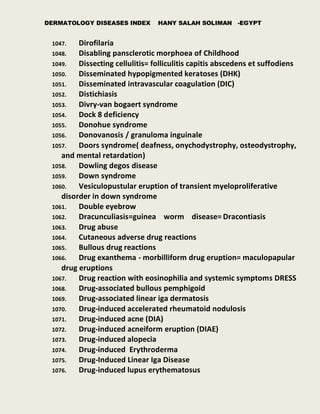 DERMATOLOGY DISEASES INDEX HANY SALAH SOLIMAN -EGYPT
1047. Dirofilaria
1048. Disabling pansclerotic morphoea of Childhood
1049. Dissecting cellulitis= folliculitis capitis abscedens et suffodiens
1050. Disseminated hypopigmented keratoses (DHK)
1051. Disseminated intravascular coagulation (DIC)
1052. Distichiasis
1053. Divry-van bogaert syndrome
1054. Dock 8 deficiency
1055. Donohue syndrome
1056. Donovanosis / granuloma inguinale
1057. Doors syndrome( deafness, onychodystrophy, osteodystrophy,
and mental retardation)
1058. Dowling degos disease
1059. Down syndrome
1060. Vesiculopustular eruption of transient myeloproliferative
disorder in down syndrome
1061. Double eyebrow
1062. Dracunculiasis=guinea worm disease= Dracontiasis
1063. Drug abuse
1064. Cutaneous adverse drug reactions
1065. Bullous drug reactions
1066. Drug exanthema - morbilliform drug eruption= maculopapular
drug eruptions
1067. Drug reaction with eosinophilia and systemic symptoms DRESS
1068. Drug-associated bullous pemphigoid
1069. Drug-associated linear iga dermatosis
1070. Drug-induced accelerated rheumatoid nodulosis
1071. Drug-induced acne (DIA)
1072. Drug-induced acneiform eruption (DIAE)
1073. Drug-induced alopecia
1074. Drug-induced Erythroderma
1075. Drug-Induced Linear Iga Disease
1076. Drug-induced lupus erythematosus
 