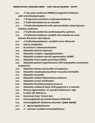 DERMATOLOGY DISEASES INDEX HANY SALAH SOLIMAN -EGYPT
2511. ✓Tay-sachs syndrome (PIBIDS) (congenital ichthyosis
with trichothiodystrophy)
2512. ✓Progressive symmetric erythrokeratoderma
2513. ✓Erythrokeratoderma en cocardes
2514. ✓Erythrokeratodermia with spinocerebellar ataxia (giroux–
barbeau syndrome
2515. ✓Erythrokeratodermia-cardiomyopathy syndrom
2516. ✓Erythrokeratoderma variabilis ekv=mendes da costa
disease=keratosis rubra figurat
2517. ✓Erythrokeratodermia variabilis Cram–Mevorah
2518. Icterus marginatus
2519. Id reaction= autoeczematization
2520. Idiopathic dermal melanosis
2521. Idiopathic eruptive hypopigmentation
2522. Idiopathic eruptive macular pigmentation (IEMP)
2523. Idiopathic facial aseptic granuloma (IFAG)
2524. Idiopathic guttate hypomelanosis IGH=leukopathia symmetrica
progressiva
2525. Idiopathic lobular panniculitis of pregnancy
2526. Idiopathic lymphoplasmacellular mucositis-dermatitis
2527. Idiopathic mucositis
2528. Idiopathic orbital inflammatory syndrome
2529. idiopathic scrotal calcification
2530. Idiopathic thrombocytopenic purpura
2531. Idiopathic unilateral lower limb gangrene in a neonate
2532. Illusory pigmentation of pseudo-hutchinson’s sign
2533. IL-10/IL-10r deﬁciency
2534. Immersion foot= Trench foot
2535. Immunoglobulin g4-related disease (IGG4-RD)
2536. immunoglobulin deficiency disorders (see next)
2537. ✓ Agammaglobulinemia
2538. ✓ common variable immunodeficiency
 