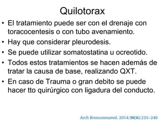 Quilotorax
• El tratamiento puede ser con el drenaje con
toracocentesis o con tubo avenamiento.
• Hay que considerar pleurodesis.
• Se puede utilizar somatostatina u ocreotido.
• Todos estos tratamientos se hacen además de
tratar la causa de base, realizando QXT.
• En caso de Trauma o gran debito se puede
hacer tto quirúrgico con ligadura del conducto.
 