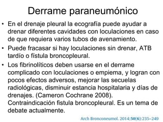 Derrame paraneumónico
• En el drenaje pleural la ecografía puede ayudar a
drenar diferentes cavidades con loculaciones en caso
de que requiera varios tubos de avenamiento.
• Puede fracasar si hay loculaciones sin drenar, ATB
tardío o fístula broncopleural.
• Los fibrinolíticos deben usarse en el derrame
complicado con loculaciones o empiema, y logran con
pocos efectos adversos, mejorar las secuelas
radiológicas, disminuir estancia hospitalaria y días de
drenajes. (Cameron Cochrane 2008).
Contraindicación fistula broncopleural. Es un tema de
debate actualmente.
 