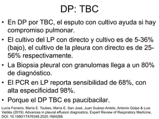 DP: TBC
• En DP por TBC, el esputo con cultivo ayuda si hay
compromiso pulmonar.
• El cultivo del LP con directo y cultivo es de 5-36%
(bajo), el cultivo de la pleura con directo es de 25-
56% respectivamente.
• La Biopsia pleural con granulomas llega a un 80%
de diagnóstico.
• El PCR en LP reporta sensibilidad de 68%, con
alta especificidad 98%.
• Porque el DP TBC es paucibacilar.
Lucía Ferreiro, María E. Toubes, María E. San José, Juan Suárez-Antelo, Antonio Golpe & Luis
Valdés (2019): Advances in pleural effusion diagnostics, Expert Review of Respiratory Medicine,
DOI: 10.1080/17476348.2020.1684266
 