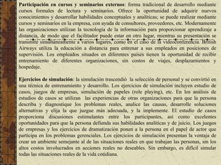Participación en cursos y seminarios externos: forma tradicional de desarrollo mediante
cursos formales de lectura y seminarios. Ofrece la oportunidad de adquirir nuevos
conocimientos y desarrollar habilidades conceptuales y analíticas; se puede realizar mediante
cursos y seminarios en la empresa, con ayuda de consultores, proveedores, etc. Modernamente
las organizaciones utilizan la tecnología de la información para proporcionar aprendizaje a
distancia, de modo que el facilitador puede estar en otro lugar, mientras su presentación se
transmite simultáneamente a varios lugares, como en el caso de la videoconferencia. British
Airways utiliza la educación a distancia para entrenar a sus empleados en posiciones de
supervisión. Los empleados situados en diferentes países tienen la oportunidad de recibir
entrenamiento de diferentes organizaciones, sin costos de viajes, desplazamientos y
hospedaje.
Ejercicios de simulación: la simulación trascendió la selección de personal y se convirtió en
una técnica de entrenamiento y desarrollo. Los ejercicios de simulación incluyen estudio de
casos, juegos de empresas, simulación de papeles (role playing), etc. En los análisis de
estudios de casos se utilizan las experiencias de otras organizaciones para que la persona
describa y diagnostique los problemas reales, analice las causas, desarrolle soluciones
alternativas y elija la que juzgue más adecuada, y la implemente. El estudio de casos
proporciona discusiones estimulantes entre los participantes, así como excelentes
oportunidades para que la persona defienda sus habilidades analíticas y de juicio. Los juegos
de empresas y los ejercicios de dramatización ponen a la persona en el papel de actor que
participa en los problemas gerenciales. Los ejercicios de simulación presentan la ventaja de
crear un ambiente semejante al de las situaciones reales en que trabajan las personas, sin los
altos costos involucrados en acciones reales no deseables. Sin embargo, es difícil simular
todas las situaciones reales de la vida cotidiana.
 