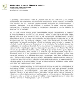 DOCENTE: MTRO. HUMBERTO RENE GONZALEZ VAZQUEZ.
DESARROLLO HUMANO: ENSAYO FINAL.
ALUMNO: VICTOR ISAI PEREZ PEREZ.
TUXTLAGUTIERREZ CHIAPAS 13/05/2015
El psicólogo estadounidense John B. Watson, uno de los fundadores y el principal
representante del conductismo, nos menciona la importancia de las variables ambientales,
hace hincapié en los estímulos progresivamente asociados por condicionamiento a
diferentes respuestas, que se aprenden y modelan al recibir refuerzos positivos
(recompensas) o negativos (castigos), o simplemente desaparecen por la ausencia de
refuerzos tras su ejecución.
En 1950 tuvo un gran impacto en las investigaciones, negaba casi totalmente la influencia
de variables biológicas o predisposiciones innatas. De esta forma la mente del recién nacido
era una especie de `hoja en blanco' sobre la que los diferentes comportamientos vendrían
determinados por las circunstancias ambientales de determinadas experiencias, por lo que
las diferencias entre los distintos individuos serían fruto únicamente de esas distintas
experiencias. La escuela conductista reforzó los estudios experimentales e incorporó la
psicología infantil a la corriente fundamental de la psicología. No obstante, aunque sus
contribuciones al estudio del desarrollo fueron importantes, hoy su perspectiva se considera
excesivamente simplista para algunos, otros aspectos que influyen en el desarrollo del ser
humano son (económicos, culturas, razas, credos) ya que el ser humano jamás deja de
aprender por naturaleza lleva tatuada en la frente un signo de interrogación porque busca
respuestas a todo en la vida y eso hace que estemos en constante evolución y poder tener
todo lo que posemos en la actualidad en cuanto a tecnologías, pero ¿todo esto es bueno al
100%? Yo digo que no porque el hombre está por encima de la cadena alimenticia y evolutiva
y estamos acabando con nuestro hogar el planeta entonces entre mas tecnología tenemos y
más aprendemos somos más crueles, porque no salvaguardamos el bienestar de los demás
seres vivos que habitan nuestro vello planeta.
En conclusión para mí la materia de desarrollo humano me sirvió para abrir mi panorama de
cómo aplicar mi ética y mi moral dentro del aula, como saber tratar a las personas y darles el
trato más humano y accesible posible, y pues esta materia también forma parte de mi
desarrollo humano ya que conocí nuevos conceptos nuevas teorías nuevos métodos de
trabajar en mi entorno áulico, entonces aquí cabe que el ser humano jamás deja de aprender
y de ponerse retos en la vida sea niño, joven, adulto o viejo me gustaría serrar mi ensayo con
esta frase célebre de platón “ yo solo sé que no se nada”.
 