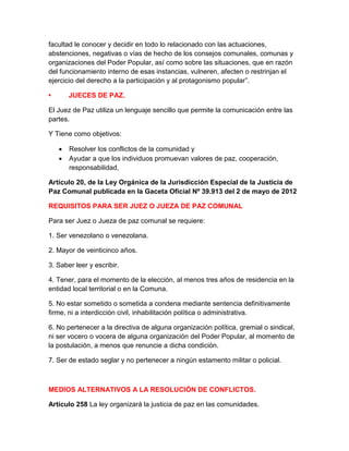 facultad le conocer y decidir en todo lo relacionado con las actuaciones,
abstenciones, negativas o vías de hecho de los consejos comunales, comunas y
organizaciones del Poder Popular, así como sobre las situaciones, que en razón
del funcionamiento interno de esas instancias, vulneren, afecten o restrinjan el
ejercicio del derecho a la participación y al protagonismo popular”.
• JUECES DE PAZ.
El Juez de Paz utiliza un lenguaje sencillo que permite la comunicación entre las
partes.
Y Tiene como objetivos:
 Resolver los conflictos de la comunidad y
 Ayudar a que los individuos promuevan valores de paz, cooperación,
responsabilidad,
Artículo 20, de la Ley Orgánica de la Jurisdicción Especial de la Justicia de
Paz Comunal publicada en la Gaceta Oficial Nº 39.913 del 2 de mayo de 2012
REQUISITOS PARA SER JUEZ O JUEZA DE PAZ COMUNAL
Para ser Juez o Jueza de paz comunal se requiere:
1. Ser venezolano o venezolana.
2. Mayor de veinticinco años.
3. Saber leer y escribir.
4. Tener, para el momento de la elección, al menos tres años de residencia en la
entidad local territorial o en la Comuna.
5. No estar sometido o sometida a condena mediante sentencia definitivamente
firme, ni a interdicción civil, inhabilitación política o administrativa.
6. No pertenecer a la directiva de alguna organización política, gremial o sindical,
ni ser vocero o vocera de alguna organización del Poder Popular, al momento de
la postulación, a menos que renuncie a dicha condición.
7. Ser de estado seglar y no pertenecer a ningún estamento militar o policial.
MEDIOS ALTERNATIVOS A LA RESOLUCIÓN DE CONFLICTOS.
Artículo 258 La ley organizará la justicia de paz en las comunidades.
 