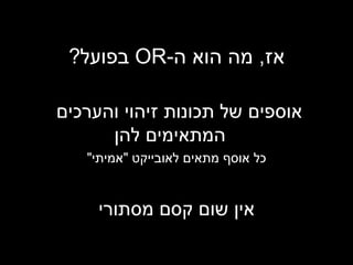 אז ,  מה הוא ה - OR   בפועל ? אוספים של תכונות זיהוי והערכים  המתאימים להן כל אוסף מתאים לאובייקט  &quot; אמיתי &quot; אין שום קסם מסתורי 
