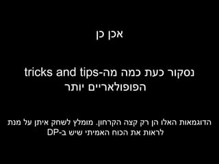 אכן כן נסקור כעת כמה מה - tricks and tips   הפופולאריים יותר הדוגמאות האלו הן רק קצה הקרחון .  מומלץ לשחק איתן על מנת לראות את הכוח האמיתי שיש ב - DP 