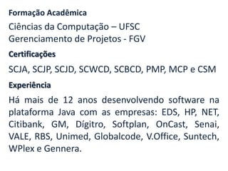 Formação Acadêmica

Ciências da Computação – UFSC
Gerenciamento de Projetos - FGV
Certificações

SCJA, SCJP, SCJD, SCWCD, SCBCD, PMP, MCP e CSM
Experiência

Há mais de 12 anos desenvolvendo software na
plataforma Java com as empresas: EDS, HP, NET,
Citibank, GM, Dígitro, Softplan, OnCast, Senai,
VALE, RBS, Unimed, Globalcode, V.Office, Suntech,
WPlex e Gennera.

 