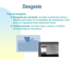 Desgaste
Tipos de desgaste:
 Desgaste por abrasión: se debe a partículas duras y
afiladas que entran en la superficie de rozamiento, o por
picos de rugosidad entre superficies duras.
 Consecuencias: se crean rayas, surcos y cambios
dimensiónales en las piezas.
 