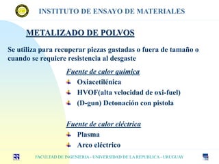 METALIZADO DE POLVOS
Fuente de calor química
Oxiacetilénica
HVOF(alta velocidad de oxi-fuel)
(D-gun) Detonación con pistola
Fuente de calor eléctrica
Plasma
Arco eléctrico
Se utiliza para recuperar piezas gastadas o fuera de tamaño o
cuando se requiere resistencia al desgaste
FACULTAD DE INGENIERIA - UNIVERSIDAD DE LA REPUBLICA - URUGUAY
INSTITUTO DE ENSAYO DE MATERIALES
 