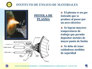 PISTOLA DE
PLASMA
El plasma es un gas
ionizado que se
produce al pasar por
un arco eléctrico
Se logran mayores
temperaturas de
trabajo que permite
depositar metales de
mayor punto de fusión
Se debe de tener
cuidadosas medidas
de seguridad
FACULTAD DE INGENIERIA - UNIVERSIDAD DE LA REPUBLICA - URUGUAY
INSTITUTO DE ENSAYO DE MATERIALES
 