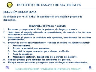 FACULTAD DE INGENIERIA - UNIVERSIDAD DE LA REPUBLICA - URUGUAY
INSTITUTO DE ENSAYO DE MATERIALES
ELECCIÓN DEL SISTEMA
Se entiende por “SISTEMA” la combinación de aleación y proceso de
deposición.
SECUENCIA DE PASOS A SEGUIR
1. Reconocer y comprender el tipo de problema de desgaste presente.
2. Seleccionar el material adecuado de revestimiento, de acuerdo a los factores
anteriormente analizados.
3. Seleccionar el proceso de soldadura más apropiado, considerando los factores
ya mencionados.
4. Evaluar los costos del procedimiento, teniendo en cuenta los siguientes puntos:
1. Precalentamiento.
2. Exceso de material para mecanizar.
3. Cantidad de capas necesarias para eliminar la dilución.
4. Tasa de deposición.
5. Mecanizado posterior, dependiendo de la dureza del depósito.
5. Realizar pruebas para optimizar las condiciones del proceso.
6. Ensayar nuevos materiales y comparar tasas de desgaste inter-laboratorios.
 