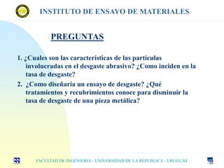 1. ¿Cuales son las características de las partículas
involucradas en el desgaste abrasivo? ¿Como inciden en la
tasa de desgaste?
2. ¿Como diseñaría un ensayo de desgaste? ¿Qué
tratamientos y recubrimientos conoce para disminuir la
tasa de desgaste de una pieza metálica?
FACULTAD DE INGENIERIA - UNIVERSIDAD DE LA REPUBLICA - URUGUAY
INSTITUTO DE ENSAYO DE MATERIALES
PREGUNTAS
 