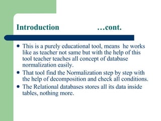 Introduction  …cont. This is a purely educational tool, means  he works like as teacher not same but with the help of this tool teacher teaches all concept of database normalization easily. That tool find the Normalization step by step with the help of decomposition and check all conditions. The Relational databases stores all its data inside tables, nothing more .  