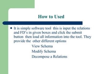 How to Used It is simple software tool  this is input the relations and FD’s in given boxes and click the submit button  then load all information into the tool. They provide the  other different options View Schema Modify Schema Decompose a Relations 