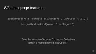 “Does this version of Apache Commons Collections
contain a method named readObject?”
SGL: language features
library(coord1: ‘commons-collections’, version: ‘3.2.2’)
has_method method(name: ‘readObject’)
15
 