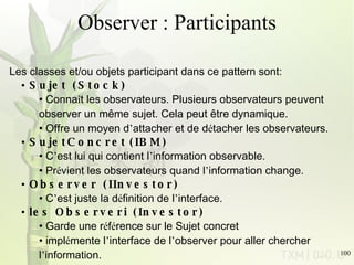 Observer : Participants    Les classes et/ou objets participant dans ce pattern sont: Sujet    (Stock)  Conna î t les observateurs. Plusieurs observateurs peuvent observer un même sujet. Cela peut être dynamique. Offre un moyen d ’ attacher et de d é tacher les observateurs. SujetConcret   (IBM)  C ’ est lui qui contient l ’ information observable.  Pr é vient les observateurs quand l ’ information change. Observer    (IInvestor)  C ’ est juste la d é finition de l ’ interface. les Observeri    (Investor)  Garde une r é f é rence sur le Sujet concret  impl é mente l ’ interface de l ’ observer pour aller chercher l ’ information. 