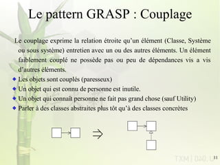 Le pattern GRASP : Couplage Le couplage exprime la relation étroite qu’un élément (Classe, Système ou sous système) entretien avec un ou des autres éléments. Un élément faiblement couplé ne possède pas ou peu de dépendances vis a vis d’autres éléments.  Les objets sont couplés (paresseux) Un objet qui est connu de personne est inutile. Un objet qui connaît personne ne fait pas grand chose (sauf Utility) Parler à des classes abstraites plus tôt qu’à des classes concrètes 