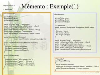 Mémento : Exemple(1) import java.util.*; // &quot;Originator&quot;  class SalesProspect { private String name; private String phone; private double budget; public String getName() { return name; } public void setName(String value) { name = value; } public String  getPhone() { return phone; } public void setPhone (String value) { phone = value; } public double getBudget() { return budget; } public void setBudget (double value) { budget = value; } public Memento SaveMemento()   {return (new Memento( name, phone, budget ));} public void RestoreMemento( Memento memento ) { this.name = memento.getName(); this.phone = memento.getPhone(); this.budget = memento.getBudget(); } public void Afficher() { System.out.println( &quot;Sales prospect ---- &quot; ); System.out.println( &quot;Name: &quot; + this.name ); System.out.println( &quot;Phone: &quot; + this.phone ); System.out.println( &quot;Budget:&quot; + this.budget ); } } class Memento { private String name; private String phone; private double budget; // Constructors public Memento( String name, String phone, double budget ) { this.name = name; this.phone = phone; this.budget = budget; } public String getName() { return name; } public void setName(String value) { name = value; } public String  getPhone() { return phone; } public void setPhone (String value) { phone = value; } public double getBudget() { return budget; } public void setBudget (double value) { budget = value; } } // &quot;Caretaker&quot; class ProspectMemory { private Memento memento; public void setMemento  (Memento  value){  memento = value; } public Memento getMemento () { return memento; } } 